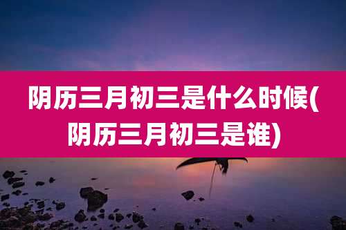 阴历三月初三是什么时候(阴历三月初三是谁)