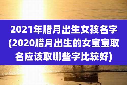 2021年腊月出生女孩名字(2020腊月出生的女宝宝取名应该取哪些字比较好)