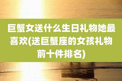 巨蟹女送什么生日礼物她最喜欢(送巨蟹座的女孩礼物前十件排名)