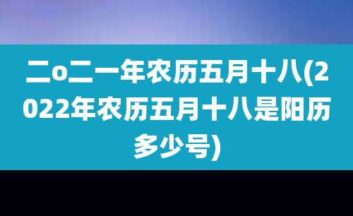 二o二一年农历五月十八(2022年农历五月十八是阳历多少号)