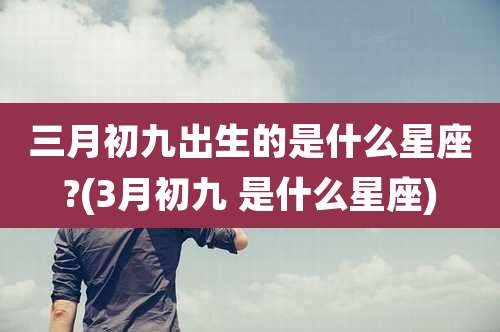 三月初九出生的是什么星座?(3月初九 是什么星座)