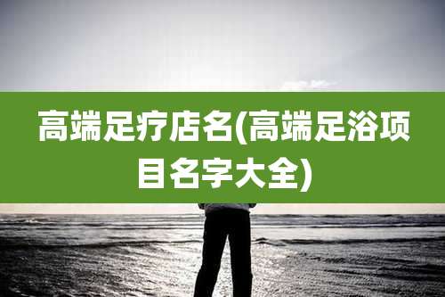 高端足疗店名(高端足浴项目名字大全)