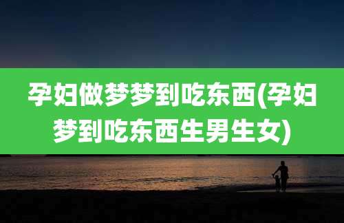 孕妇做梦梦到吃东西(孕妇梦到吃东西生男生女)