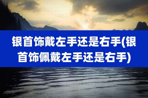 银首饰戴左手还是右手(银首饰佩戴左手还是右手)