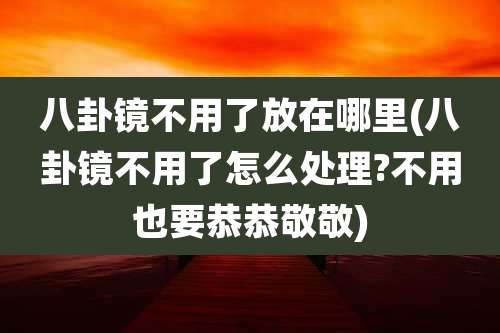八卦镜不用了放在哪里(八卦镜不用了怎么处理?不用也要恭恭敬敬)