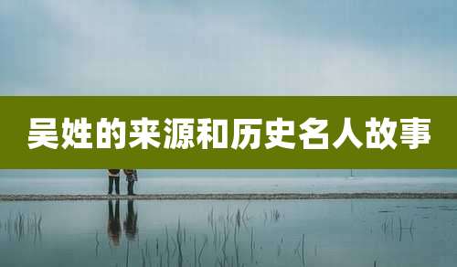 吴姓的来源和历史名人故事