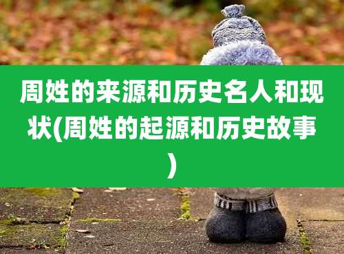 周姓的来源和历史名人和现状(周姓的起源和历史故事)