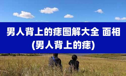 男人背上的痣图解大全 面相(男人背上的痣)