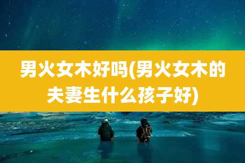 男火女木好吗(男火女木的夫妻生什么孩子好)