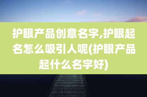 护眼产品创意名字,护眼起名怎么吸引人呢(护眼产品起什么名字好)