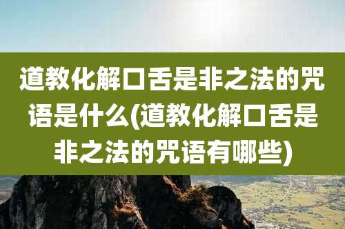 道教化解口舌是非之法的咒语是什么(道教化解口舌是非之法的咒语有哪些)