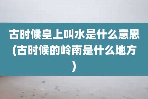 古时候皇上叫水是什么意思(古时候的岭南是什么地方)