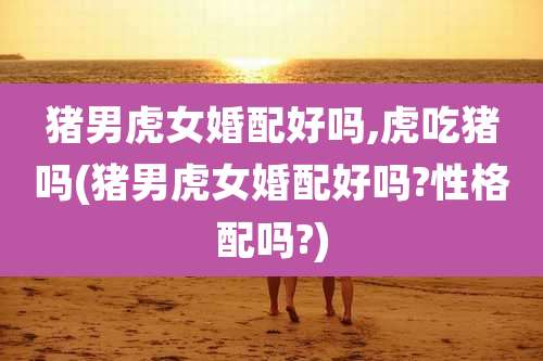 猪男虎女婚配好吗,虎吃猪吗(猪男虎女婚配好吗?性格配吗?)