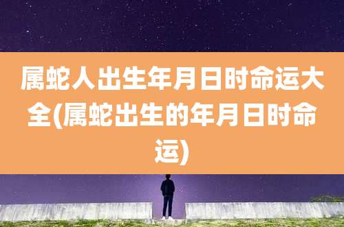 属蛇人出生年月日时命运大全(属蛇出生的年月日时命运)