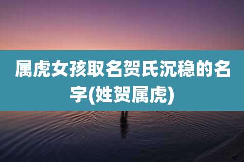 属虎女孩取名贺氏沉稳的名字(姓贺属虎)