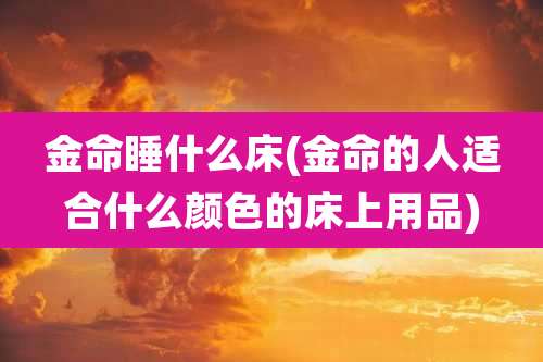 金命睡什么床(金命的人适合什么颜色的床上用品)