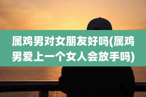 属鸡男对女朋友好吗(属鸡男爱上一个女人会放手吗)