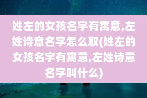 姓左的女孩名字有寓意,左姓诗意名字怎么取(姓左的女孩名字有寓意,左姓诗意名字叫什么)