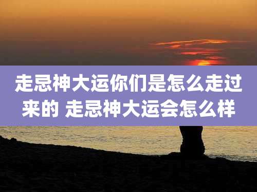 走忌神大运你们是怎么走过来的 走忌神大运会怎么样