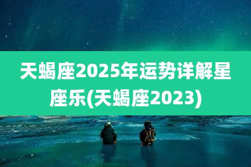 天蝎座2025年运势详解星座乐(天蝎座2023)
