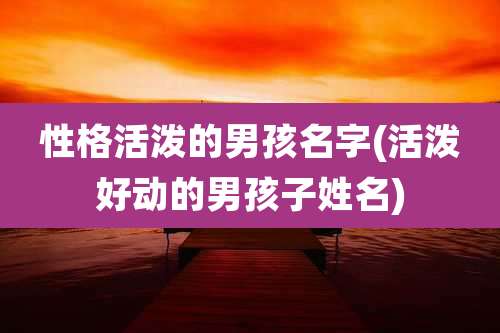 性格活泼的男孩名字(活泼好动的男孩子姓名)