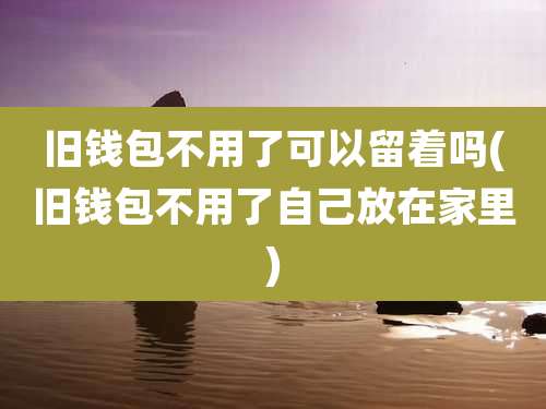 旧钱包不用了可以留着吗(旧钱包不用了自己放在家里)