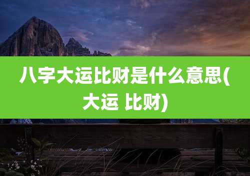八字大运比财是什么意思(大运 比财)