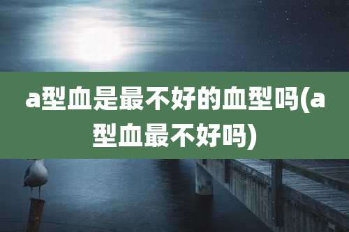 a型血是最不好的血型吗(a型血最不好吗)