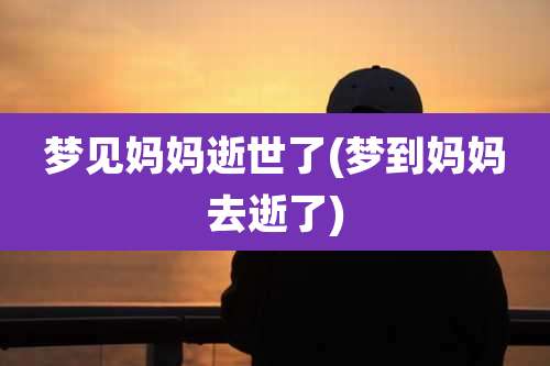 梦见妈妈逝世了(梦到妈妈去逝了)