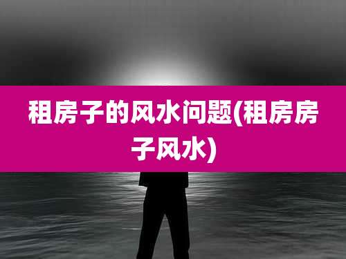 租房子的风水问题(租房房子风水)
