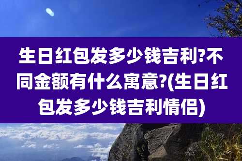 生日红包发多少钱吉利?不同金额有什么寓意?(生日红包发多少钱吉利情侣)