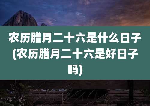 农历腊月二十六是什么日子(农历腊月二十六是好日子吗)