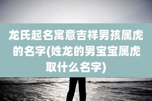龙氏起名寓意吉祥男孩属虎的名字(姓龙的男宝宝属虎取什么名字)