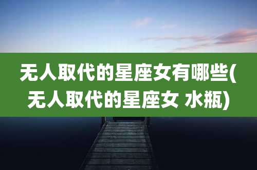 无人取代的星座女有哪些(无人取代的星座女 水瓶)