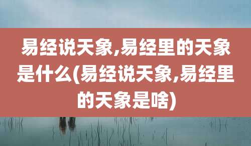 易经说天象,易经里的天象是什么(易经说天象,易经里的天象是啥)