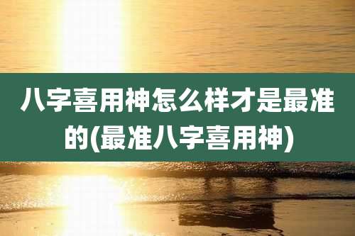 八字喜用神怎么样才是最准的(最准八字喜用神)