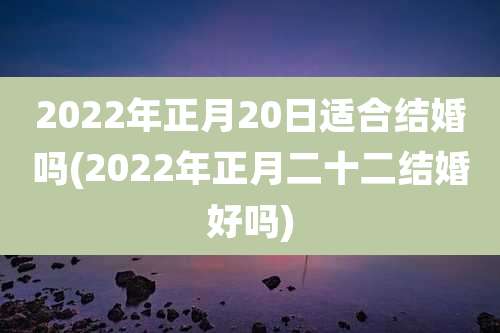 2022年正月20日适合结婚吗(2022年正月二十二结婚好吗)