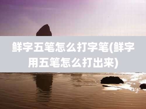 鲜字五笔怎么打字笔(鲜字用五笔怎么打出来)