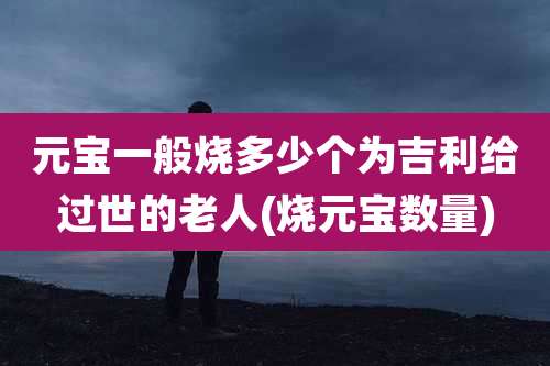 元宝一般烧多少个为吉利给过世的老人(烧元宝数量)