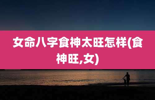 女命八字食神太旺怎样(食神旺,女)