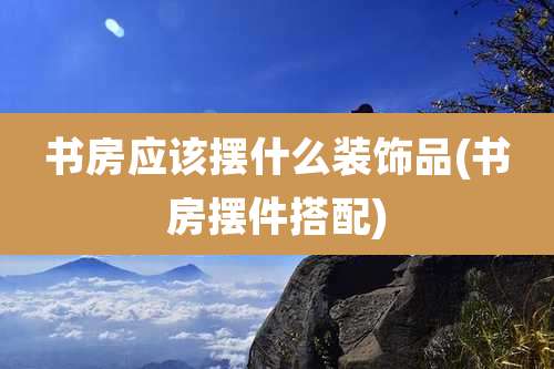 书房应该摆什么装饰品(书房摆件搭配)