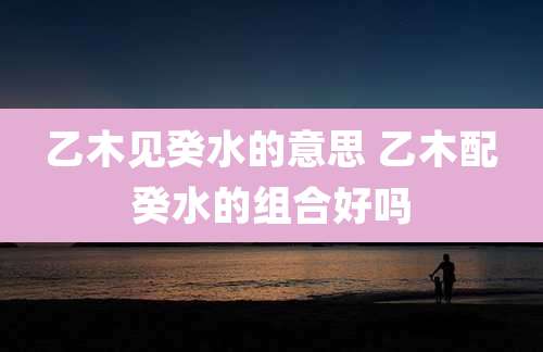 乙木见癸水的意思 乙木配癸水的组合好吗