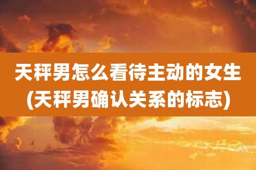 天秤男怎么看待主动的女生(天秤男确认关系的标志)