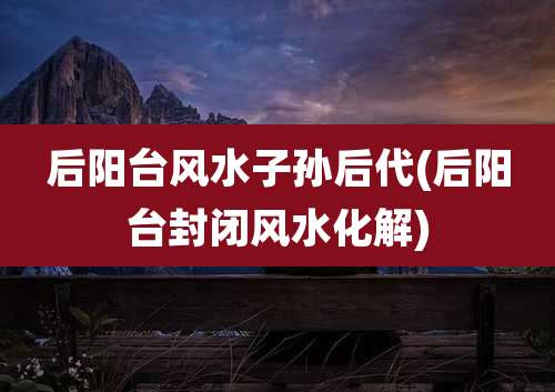 后阳台风水子孙后代(后阳台封闭风水化解)