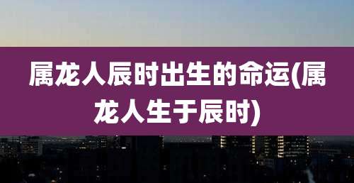 属龙人辰时出生的命运(属龙人生于辰时)