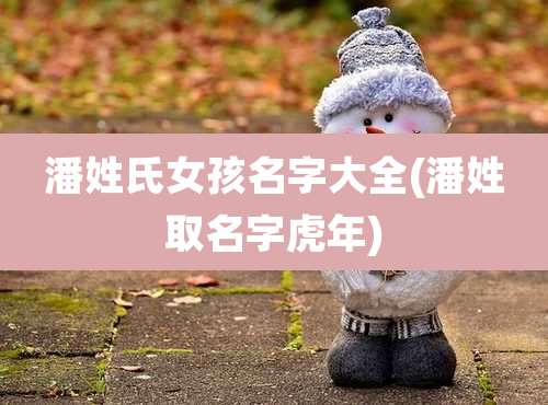 潘姓氏女孩名字大全(潘姓取名字虎年)