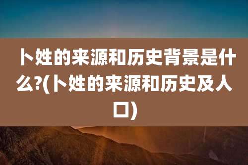 卜姓的来源和历史背景是什么?(卜姓的来源和历史及人口)