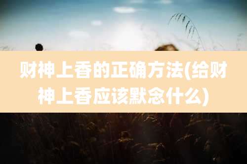 财神上香的正确方法(给财神上香应该默念什么)