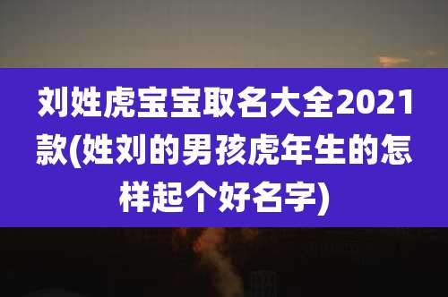 刘姓虎宝宝取名大全2021款(姓刘的男孩虎年生的怎样起个好名字)