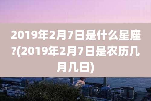 2019年2月7日是什么星座?(2019年2月7日是农历几月几日)